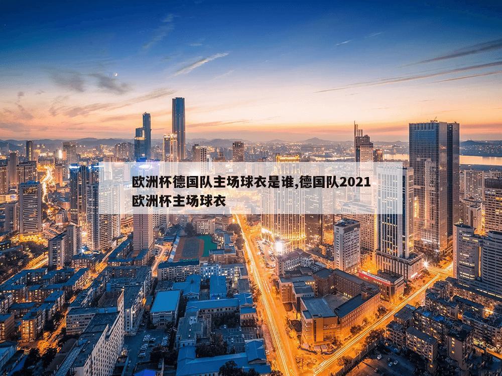 欧洲杯德国队主场球衣是谁,德国队2021欧洲杯主场球衣