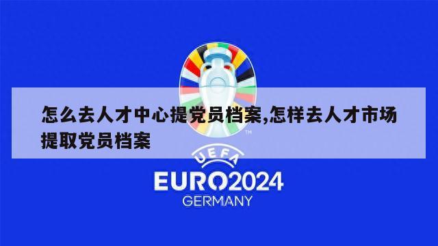 怎么去人才中心提党员档案,怎样去人才市场提取党员档案