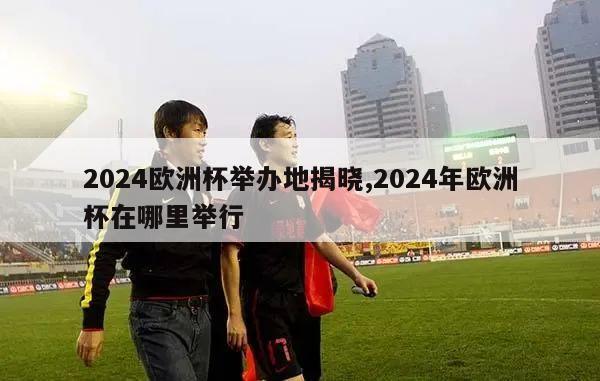 2024欧洲杯举办地揭晓,2024年欧洲杯在哪里举行